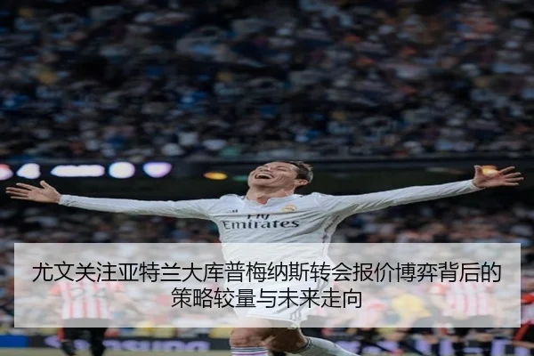 尤文关注亚特兰大库普梅纳斯转会报价博弈背后的策略较量与未来走向
