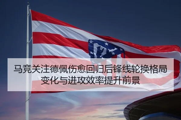 马竞关注德佩伤愈回归后锋线轮换格局变化与进攻效率提升前景（kaiyun）