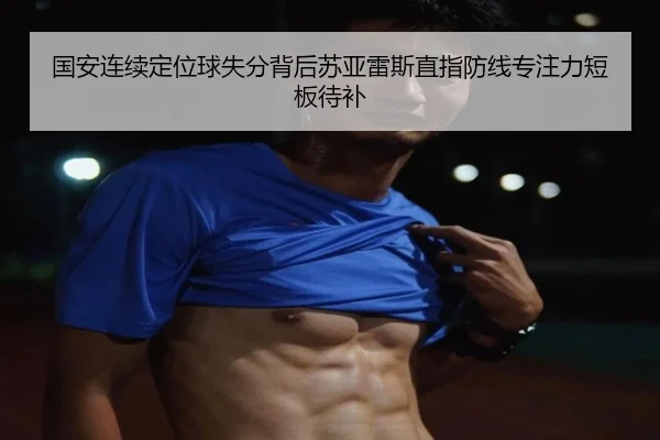 国安连续定位球失分背后苏亚雷斯直指防线专注力短板待补（kaiyun）